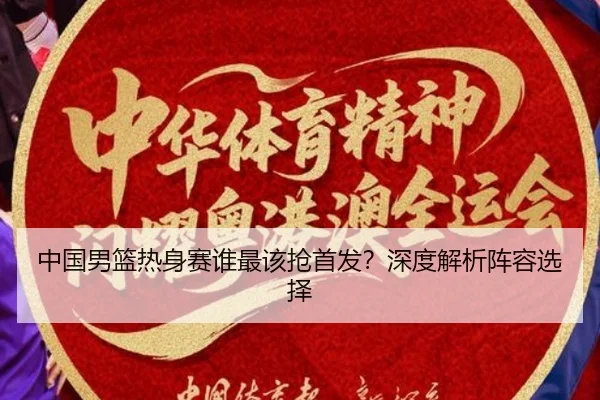 中国男篮热身赛谁最该抢首发？深度解析阵容选择